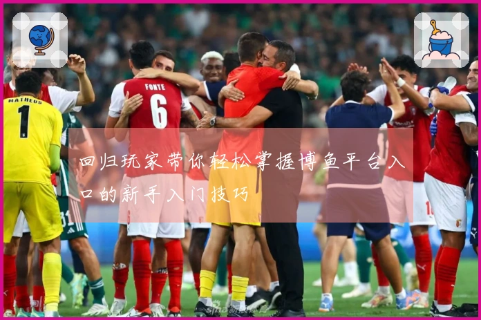 回归玩家带你轻松掌握博鱼平台入口的新手入门技巧