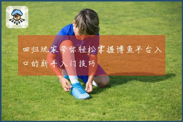 回归玩家带你轻松掌握博鱼平台入口的新手入门技巧